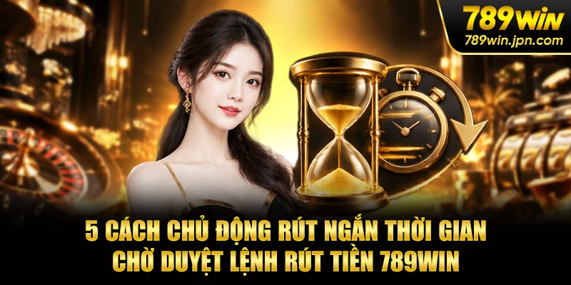 5 cách chủ động rút ngắn thời gian chờ duyệt lệnh rút tiền 789win